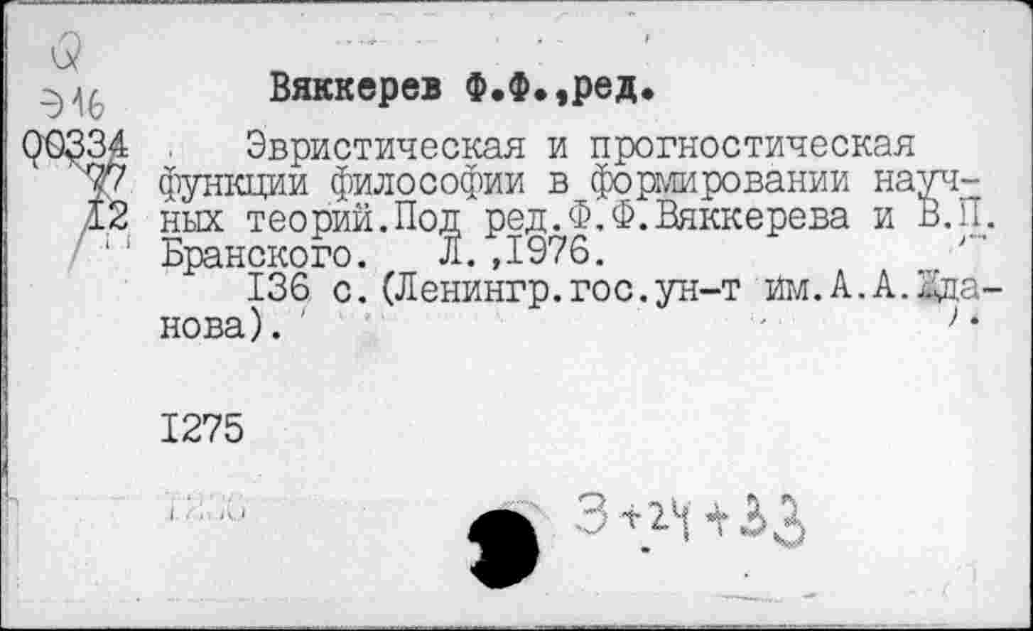 ﻿<5	'	:
Вяккерев Ф.Ф.,ред*
96334 . Эвристическая и прогностическая
77 Функции философии в формировании науч-
12 ных теорий.Под ред.Ф.Ф.Вяккерева и В. 11.
/ ‘‘ Бранского. Л. ,1976.
136 с.(Ленингр.гос.ун-т йм.А.А.дца-нова).	'	> •
1275
3 2.^1 «V 3 3